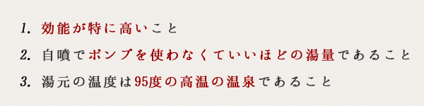 1. 効能が特に高いこと2. 自噴でポンプを使わなくていいほどの湯量であること3. 湯元の温度は95度の高温の温泉であること